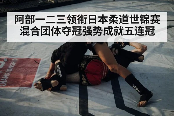 阿部一二三领衔日本柔道世锦赛混合团体夺冠强势成就五连冠